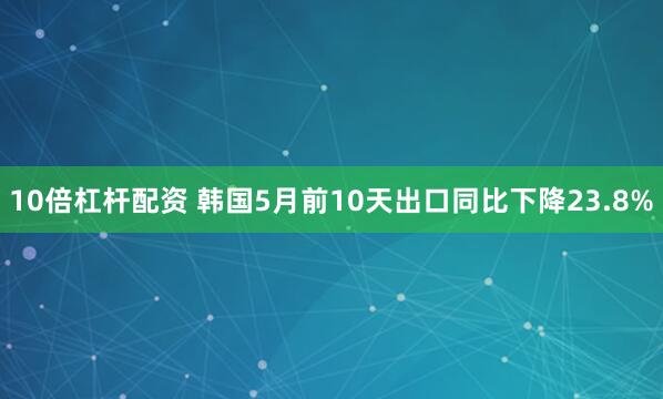 10倍杠杆配资 韩国5月前10天出口同比下降23.8%