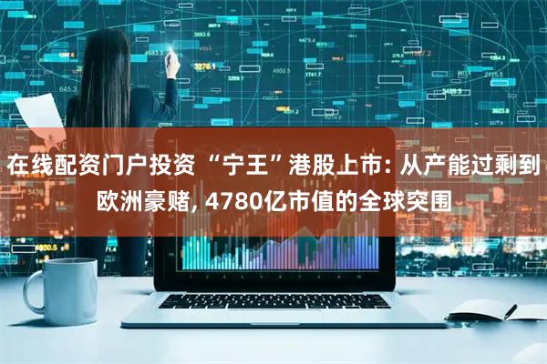 在线配资门户投资 “宁王”港股上市: 从产能过剩到欧洲豪赌, 4780亿市值的全球突围