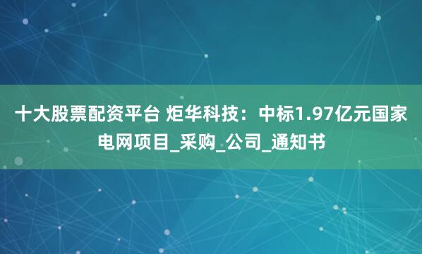 十大股票配资平台 炬华科技：中标1.97亿元国家电网项目_采购_公司_通知书