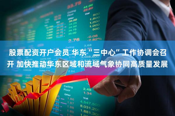 股票配资开户会员 华东“三中心”工作协调会召开 加快推动华东区域和流域气象协同高质量发展