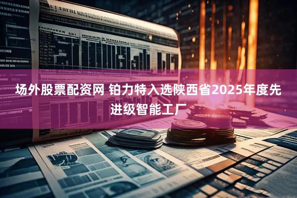场外股票配资网 铂力特入选陕西省2025年度先进级智能工厂