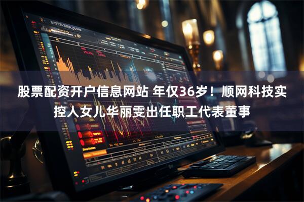 股票配资开户信息网站 年仅36岁！顺网科技实控人女儿华丽雯出任职工代表董事
