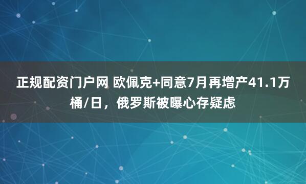 正规配资门户网 欧佩克+同意7月再增产41.1万桶/日，俄罗斯被曝心存疑虑