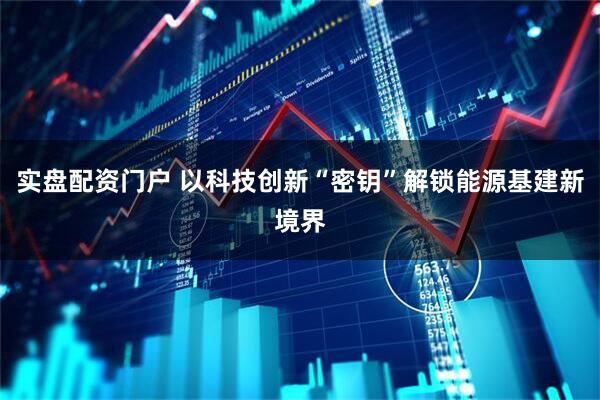 实盘配资门户 以科技创新“密钥”解锁能源基建新境界