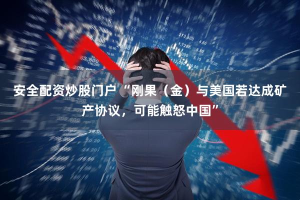 安全配资炒股门户 “刚果（金）与美国若达成矿产协议，可能触怒中国”