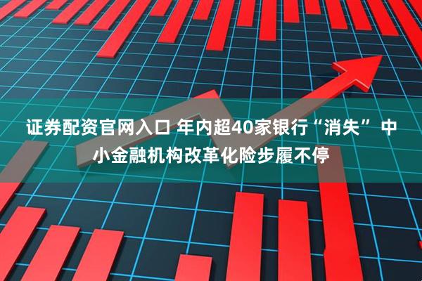 证券配资官网入口 年内超40家银行“消失” 中小金融机构改革化险步履不停