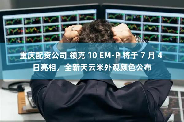 重庆配资公司 领克 10 EM-P 将于 7 月 4 日亮相，全新天云米外观颜色公布