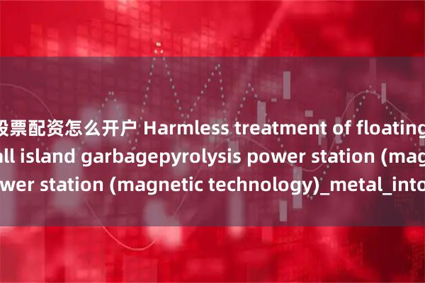 股票配资怎么开户 Harmless treatment of floating debris at sea: small island garbagepyrolysis power station (magnetic technology)_metal_into_liquid