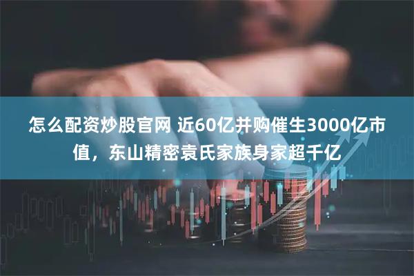 怎么配资炒股官网 近60亿并购催生3000亿市值，东山精密袁氏家族身家超千亿
